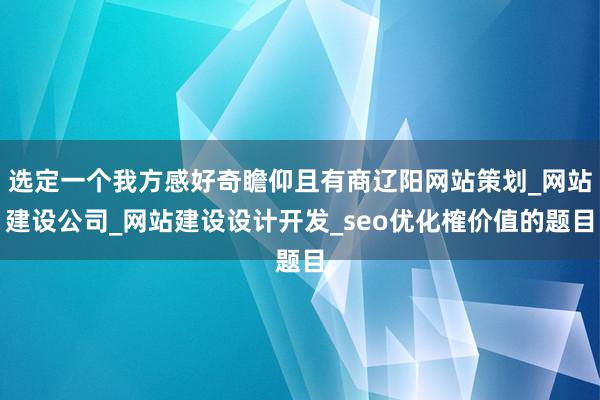 选定一个我方感好奇瞻仰且有商辽阳网站策划_网站建设公司_网站建设设计开发_seo优化榷价值的题目