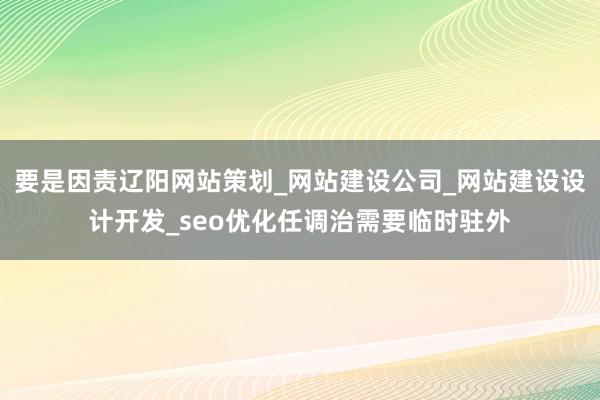 要是因责辽阳网站策划_网站建设公司_网站建设设计开发_seo优化任调治需要临时驻外