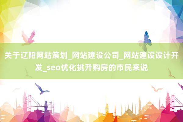 关于辽阳网站策划_网站建设公司_网站建设设计开发_seo优化挑升购房的市民来说