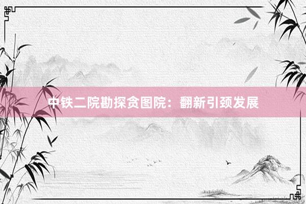 中铁二院勘探贪图院：翻新引颈发展